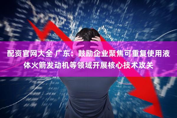 配资官网大全 广东：鼓励企业聚焦可重复使用液体火箭发动机等领域开展核心技术攻关