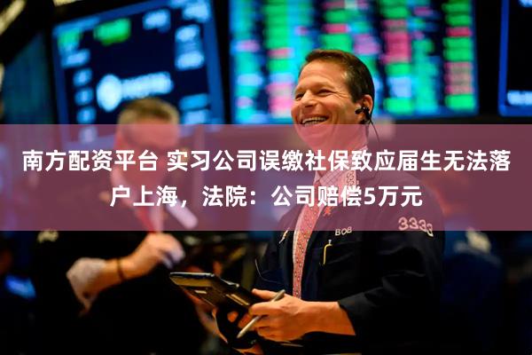 南方配资平台 实习公司误缴社保致应届生无法落户上海，法院：公司赔偿5万元