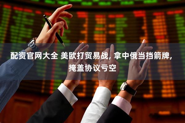 配资官网大全 美欧打贸易战, 拿中俄当挡箭牌, 掩盖协议亏空