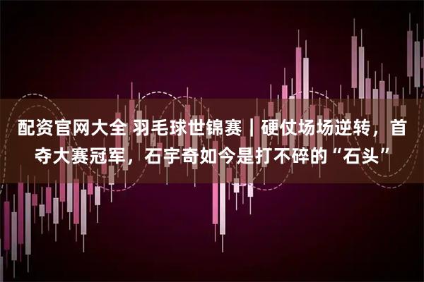 配资官网大全 羽毛球世锦赛｜硬仗场场逆转，首夺大赛冠军，石宇奇如今是打不碎的“石头”