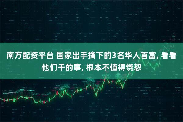 南方配资平台 国家出手擒下的3名华人首富, 看看他们干的事, 根本不值得饶恕