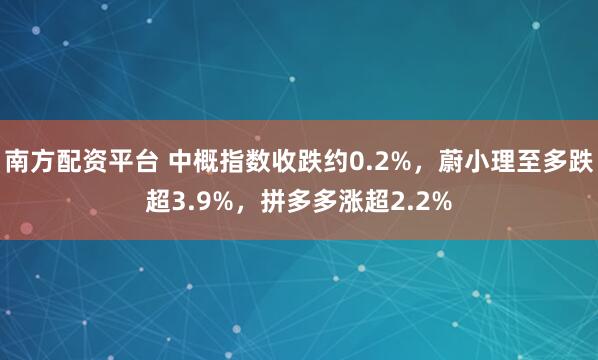 南方配资平台 中概指数收跌约0.2%，蔚小理至多跌超3.9%，拼多多涨超2.2%