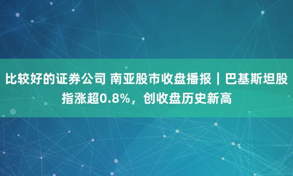 比较好的证券公司 南亚股市收盘播报｜巴基斯坦股指涨超0.8%，创收盘历史新高