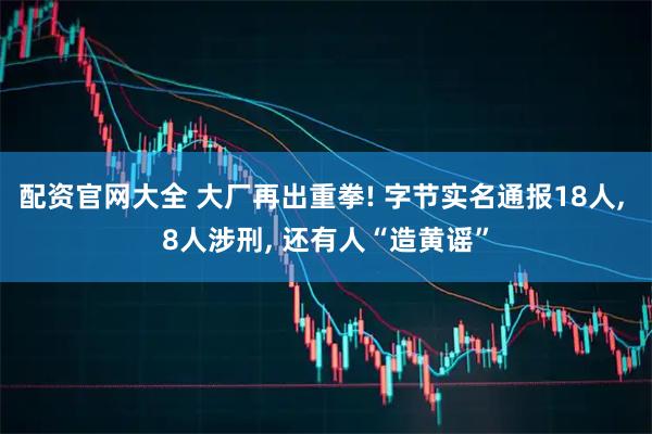 配资官网大全 大厂再出重拳! 字节实名通报18人, 8人涉刑, 还有人“造黄谣”