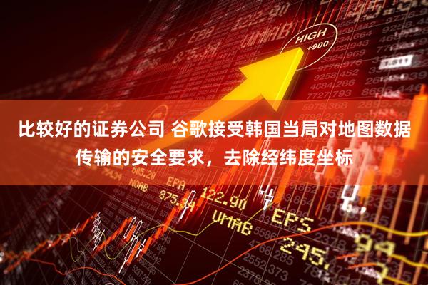 比较好的证券公司 谷歌接受韩国当局对地图数据传输的安全要求，去除经纬度坐标