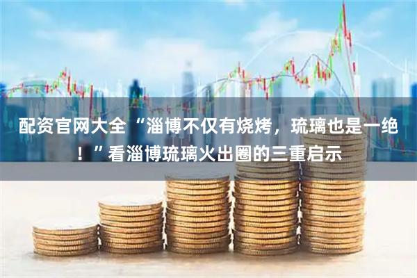 配资官网大全 “淄博不仅有烧烤，琉璃也是一绝！”看淄博琉璃火出圈的三重启示