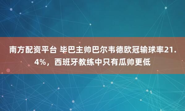 南方配资平台 毕巴主帅巴尔韦德欧冠输球率21.4%，西班牙教练中只有瓜帅更低