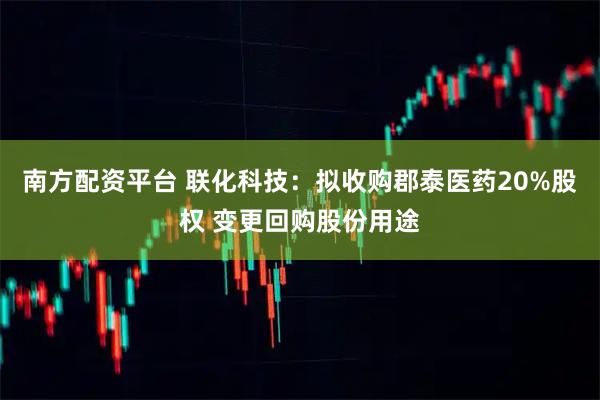 南方配资平台 联化科技：拟收购郡泰医药20%股权 变更回购股份用途