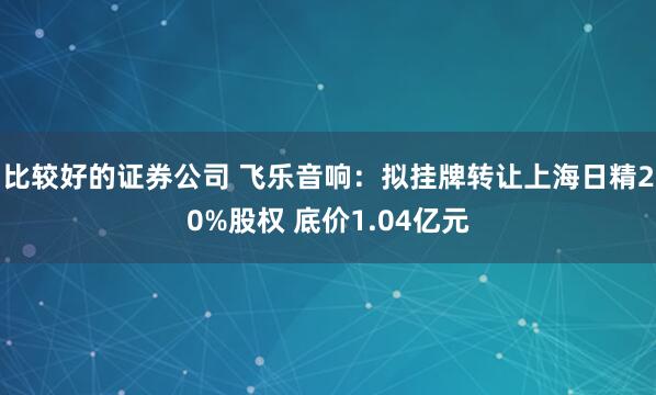 比较好的证券公司 飞乐音响：拟挂牌转让上海日精20%股权 底价1.04亿元