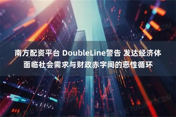 南方配资平台 DoubleLine警告 发达经济体面临社会需求与财政赤字间的恶性循环