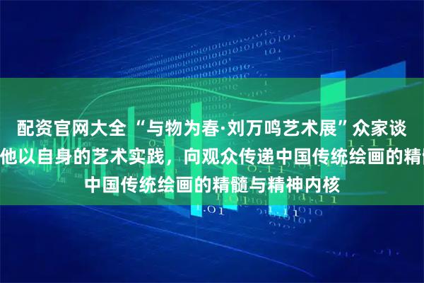 配资官网大全 “与物为春·刘万鸣艺术展”众家谈㊷ | 张之军：他以自身的艺术实践，向观众传递中国传统绘画的精髓与精神内核