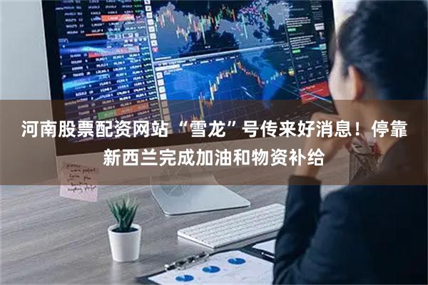 河南股票配资网站 “雪龙”号传来好消息！停靠新西兰完成加油和物资补给