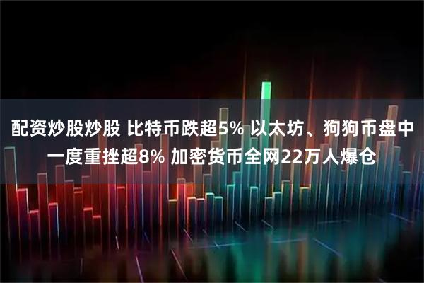 配资炒股炒股 比特币跌超5% 以太坊、狗狗币盘中一度重挫超8% 加密货币全网22万人爆仓