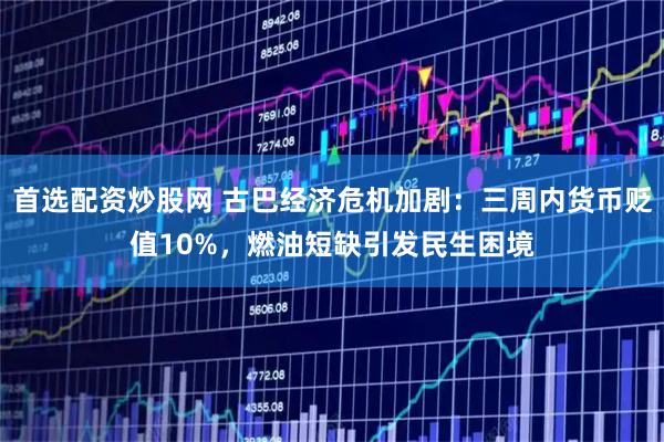 首选配资炒股网 古巴经济危机加剧：三周内货币贬值10%，燃油短缺引发民生困境