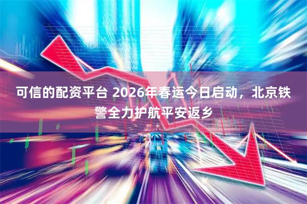 可信的配资平台 2026年春运今日启动，北京铁警全力护航平安返乡