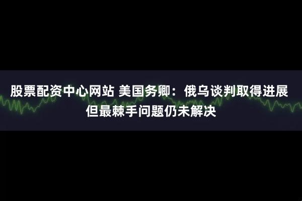 股票配资中心网站 美国务卿：俄乌谈判取得进展 但最棘手问题仍未解决