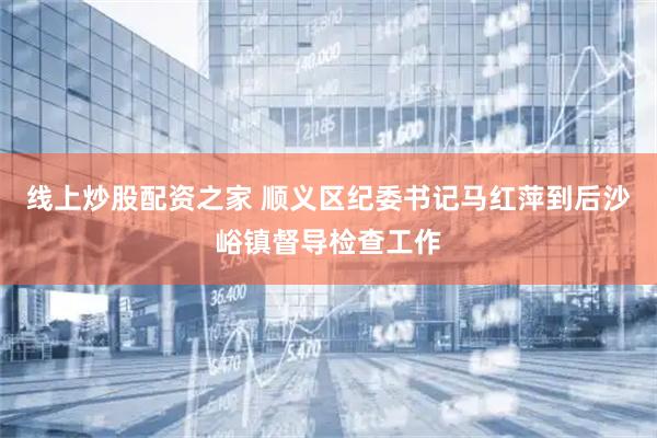 线上炒股配资之家 顺义区纪委书记马红萍到后沙峪镇督导检查工作