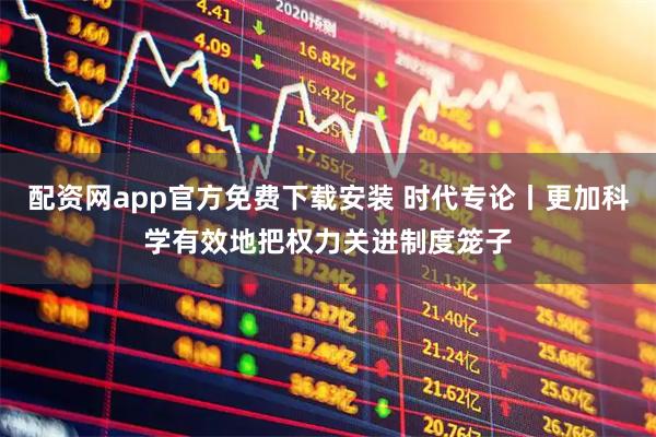 配资网app官方免费下载安装 时代专论丨更加科学有效地把权力关进制度笼子