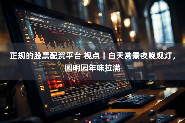 正规的股票配资平台 视点｜白天赏景夜晚观灯，圆明园年味拉满