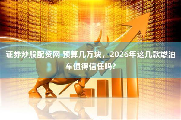证券炒股配资网 预算几万块，2026年这几款燃油车值得信任吗?