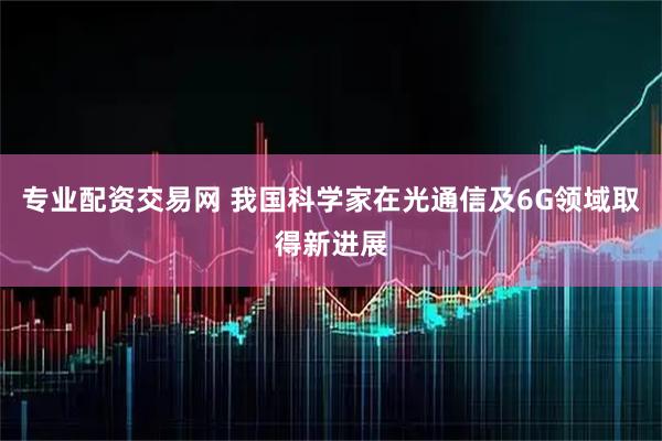专业配资交易网 我国科学家在光通信及6G领域取得新进展