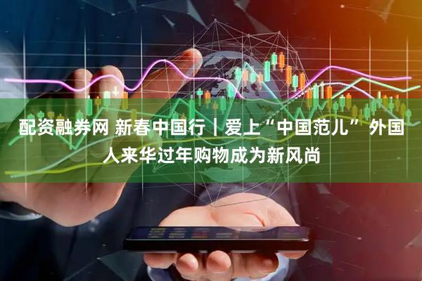 配资融券网 新春中国行｜爱上“中国范儿” 外国人来华过年购物成为新风尚