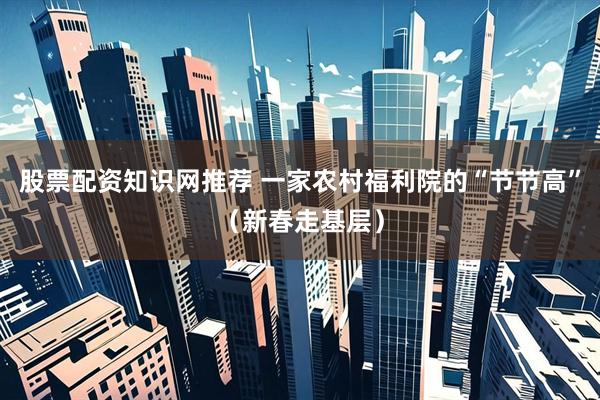 股票配资知识网推荐 一家农村福利院的“节节高”（新春走基层）