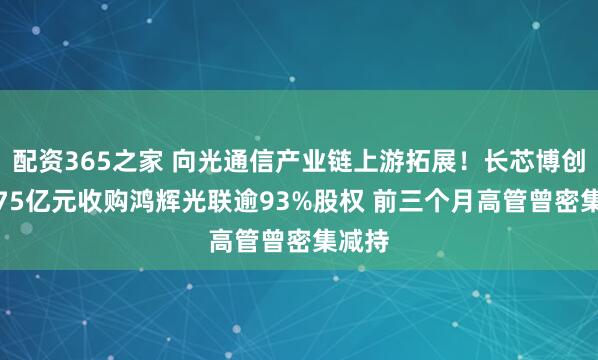 配资365之家 向光通信产业链上游拓展！长芯博创拟3.75亿元收购鸿辉光联逾93%股权 前三个月高管曾密集减持
