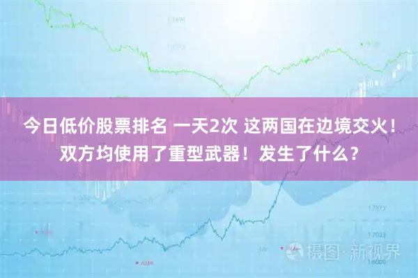 今日低价股票排名 一天2次 这两国在边境交火！双方均使用了重型武器！发生了什么？