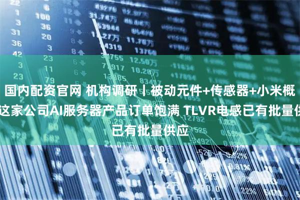 国内配资官网 机构调研丨被动元件+传感器+小米概念 这家公司AI服务器产品订单饱满 TLVR电感已有批量供应