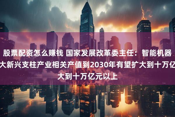 股票配资怎么赚钱 国家发展改革委主任：智能机器人等六大新兴支柱产业相关产值到2030年有望扩大到十万亿元以上