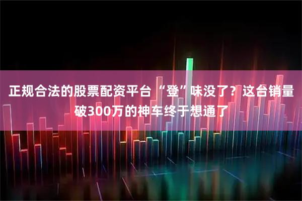 正规合法的股票配资平台 “登”味没了？这台销量破300万的神车终于想通了