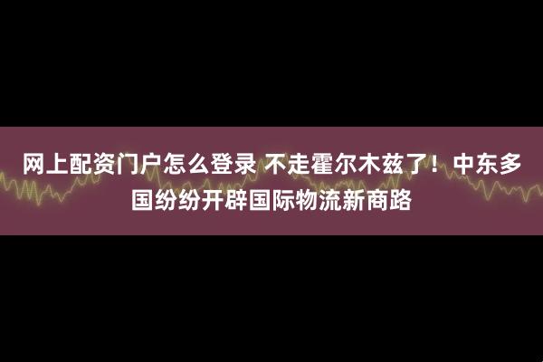 网上配资门户怎么登录 不走霍尔木兹了！中东多国纷纷开辟国际物流新商路