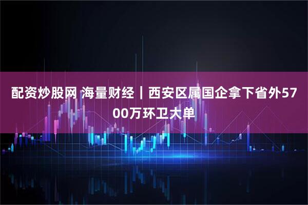 配资炒股网 海量财经｜西安区属国企拿下省外5700万环卫大单
