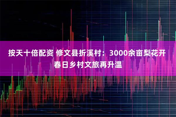 按天十倍配资 修文县折溪村：3000余亩梨花开 春日乡村文旅再升温