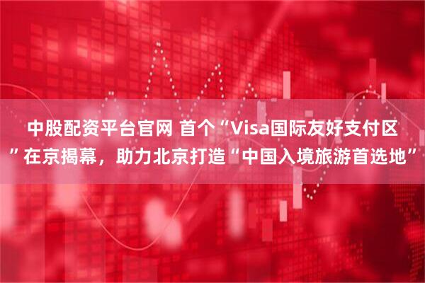 中股配资平台官网 首个“Visa国际友好支付区”在京揭幕，助力北京打造“中国入境旅游首选地”