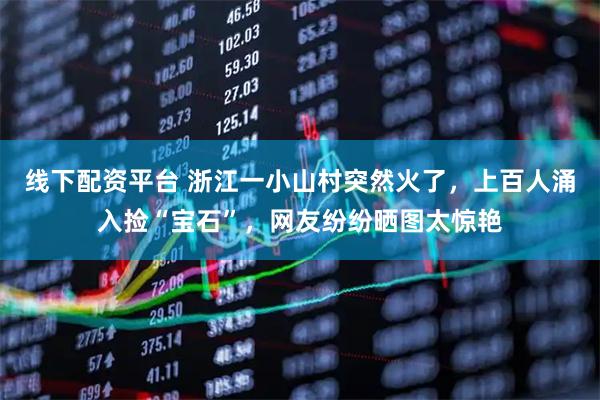 线下配资平台 浙江一小山村突然火了，上百人涌入捡“宝石”，网友纷纷晒图太惊艳