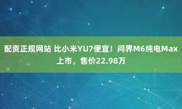 配资正规网站 比小米YU7便宜！问界M6纯电Max上市，售价22.98万