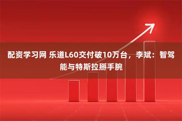 配资学习网 乐道L60交付破10万台，李斌：智驾能与特斯拉掰手腕
