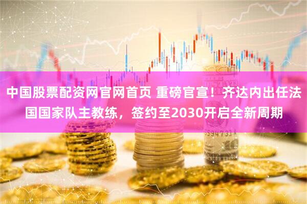 中国股票配资网官网首页 重磅官宣！齐达内出任法国国家队主教练，签约至2030开启全新周期