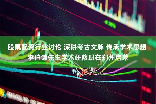 股票配资行业讨论 深耕考古文脉 传承学术思想 李伯谦先生学术研修班在郑州启幕