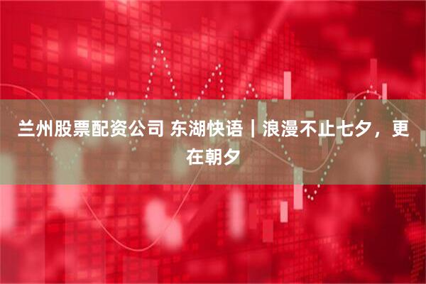 兰州股票配资公司 东湖快语｜浪漫不止七夕，更在朝夕